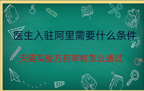 医生入驻阿里需要什么条件 天猫买处方药审核怎么通过？